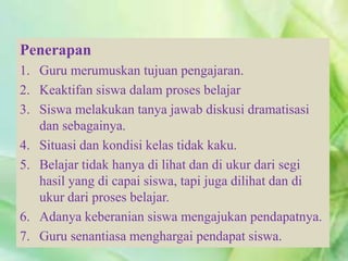 Penerapan
1. Guru merumuskan tujuan pengajaran.
2. Keaktifan siswa dalam proses belajar
3. Siswa melakukan tanya jawab diskusi dramatisasi
dan sebagainya.
4. Situasi dan kondisi kelas tidak kaku.
5. Belajar tidak hanya di lihat dan di ukur dari segi
hasil yang di capai siswa, tapi juga dilihat dan di
ukur dari proses belajar.
6. Adanya keberanian siswa mengajukan pendapatnya.
7. Guru senantiasa menghargai pendapat siswa.
 