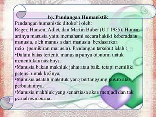 b). Pandangan Humanistik
Pandangan humanistic ditokohi oleh:
Roger, Hansen, Adlet, dan Martin Buber (UT 1985). Human
artinya manusia yaitu memahami secara hakiki keberadaan
manusia, oleh manusia dari manusia berdasarkan
ratio (pemikiran manusia). Pandangan tersebut ialah :
•Dalam batas tertentu manusia punya otonomi untuk
menentukan nasibnya.
•Manusia bukan makhluk jahat atau baik, tetapi memiliki
potensi untuk ke2nya.
•Manusia adalah makhluk yang bertanggung jawab atas
perbuatannya.
•Manusia makhluk yang senantiasa akan menjadi dan tak
pernah sempurna.
 