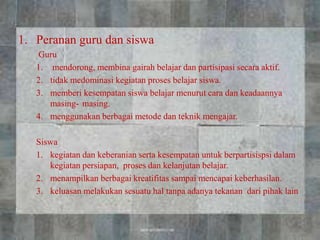 1. Peranan guru dan siswa
Guru
1. mendorong, membina gairah belajar dan partisipasi secara aktif.
2. tidak medominasi kegiatan proses belajar siswa.
3. memberi kesempatan siswa belajar menurut cara dan keadaannya
masing- masing.
4. menggunakan berbagai metode dan teknik mengajar.
Siswa
1. kegiatan dan keberanian serta kesempatan untuk berpartisispsi dalam
kegiatan persiapan, proses dan kelanjutan belajar.
2. menampilkan berbagai kreatifitas sampai mencapai keberhasilan.
3. keluasan melakukan sesuatu hal tanpa adanya tekanan dari pihak lain
 