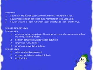 Penerapan
1. Siswa aktif melakukan observasi untuk meneliti suatu permasalan.
2. Siswa merencanakan penelitian guna memperoleh fakta yang valid.
3. Siswa berusaha mencari hubungan sebab akibat pada hasil penelitiannya.
Peranan guru dan siswa
Peranan guru
1. menyusun tujuan pengajaran, khususnya merencanakan dan merumuskan
tujuan instruksional khusus.
2. memberi pengaturan waktu yang di butuhkan
3. pengaturan ruang belajar
4. pengaturan siswa dalam belajar.
Peranan siswa
1. saling memberikan informasi.
2. berperan aktif dalam berbagai diskusi.
3. berpikir kritis .
 
