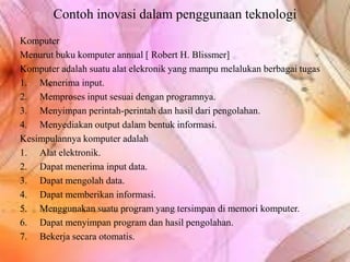 Contoh inovasi dalam penggunaan teknologi
Komputer
Menurut buku komputer annual [ Robert H. Blissmer]
Komputer adalah suatu alat elekronik yang mampu melalukan berbagai tugas
1. Menerima input.
2. Memproses input sesuai dengan programnya.
3. Menyimpan perintah-perintah dan hasil dari pengolahan.
4. Menyediakan output dalam bentuk informasi.
Kesimpulannya komputer adalah
1. Alat elektronik.
2. Dapat menerima input data.
3. Dapat mengolah data.
4. Dapat memberikan informasi.
5. Menggunakan suatu program yang tersimpan di memori komputer.
6. Dapat menyimpan program dan hasil pengolahan.
7. Bekerja secara otomatis.
 