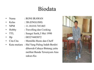 Biodata
• Nama : RONI IRAWAN
• Kelas : 3B (ENGLISH)
• NPM : 11.10.010.745.065
• Hobby : Travelling dan Cooking
• TTL : Sungai Sarik,3 Mei 1990
• Hp : 085274485072
• Cita Cita : Memiliki Resto dan Cheff
• Kata mutiara : Hal Yang Paling Indah Berdiri
dibawah Cahaya Bintang yaitu
melihat Bunda Tersenyum Atas
sukses Ku
 