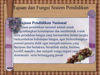 Tujuan dan Fungsi Sistem Pendidikan
, 1. Tujuan Pendidikan Nasional
Tujuan pendidikan nasional adalah untuk
mengembangkan kemampuan dan membentuk watak
serta peradaban bangsa yang bermartabat dalam rangka
mencerdaskan kehidupan bangsa, agar berkembangnya
potensi peserta didik agar menjadi manusia yang
Beriman dan bertakwa, berakhlak mulia, berilmu,
kreatif, mandiri, dan menjadi warga negara yang
demokratis serta bertanggung jawab
 