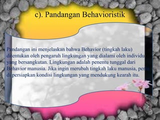 c). Pandangan Behavioristik
Pandangan ini menjelaskan bahwa Behavior (tingkah laku)
ditentukan oleh pengaruh lingkungan yang dialami oleh individu
yang bersangkutan. Lingkungan adalah penentu tunggal dari
Behavior manusia. Jika ingin merubah tingkah laku manusia, perlu
di persiapkan kondisi lingkungan yang mendukung kearah itu.
 