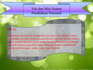,
Visi dan Misi Sistem
Pendidikan Nasional
 VISI
Pendidikan nasional itu mempunyai visi yaitu terwujudnya sistem
pendidikan nasional sebagai pranata social yang kuat dan berwibawa
untuk memberdayakan semua warga Negara Indonesia berkembang
menjadi manusia yang berkualitas, sehingga mampu dan prokatif
memjawab tantangan zaman yang selalu berubah.
 