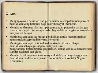  MISI
• Mengupayakan peluasan dan pemerataan kesempatan memperolel
pendidikan yang bermutu bagi seluruh rakyat Indonesia.
• Membantu dan memfasilitasi pengembangan potensi anak bangsa
secara utuh sejak dini sampai akhir hayat dalam rangka mewujudkan
masyarakat belajar.
• Meningkatkan kualitas proses pendidikan untuk megoptimalkan
pembentukan kepribadian yang bermoral.
• Meningkatkan keprofesionalan dan akuntabilitas lembaga
pendidikan sebagai pusat pembudayaan ilmu
pengetahuan, keterampilan, pegalaman, siakap dan nilai berdasarkan
standar nasional dan global
• Memberdayakan peran serta masyarakat dalam penyelenggaraan
pendidikan berdasarkan prinsip otonomi dalam konteks Negara
Kesatuan RI.
 