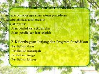 sebagai penyelenggara dari satuan pendidikan
tersebut,dilaksanakan melalui
dua jalur yaitu:
1. Jalur pendidikan sekolah dan
2. Jalur pendidikan luar sekolah
2. Kelembagaan Jenjang dan Program Pendidikan
1) Pendidikan dasar
2) Pendidikan menengah
3) Pendidikan tinggi
4) Pendidikan khusus:
1. Satuan dan Jalur Pendidikan
 