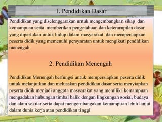 1. Pendidikan Dasar
Pendidikan yang diselenggarakan untuk mengembangkan sikap dan
kemampuan serta memberikan pengetahuan dan keterampilan dasar
yang diperlukan untuk hidup dalam masyarakat dan mempersiapkan
peserta didik yang memenuhi persyaratan untuk mengikuti pendidikan
menengah
2. Pendidikan Menengah
Pendidikan Menengah berfungsi untuk mempersiapkan peserta didik
untuk melanjutkan dan meluaskan pendidikan dasar serta menyiapkan
peserta didik menjadi anggota masyarakat yang memiliki kemampuan
mengadakan hubungan timbal balik dengan lingkungan sosial, budaya
dan alam sekitar serta dapat mengembangakan kemampuan lebih lanjut
dalam dunia kerja atau pendidikan tinggi
 