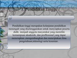 3. Pendidikan Tinggi
,
Pendidikan tinggi merupakan kelanjutan pendidikan
menengah yang diselenggarakan untuk menyiapkan peserta
didik menjadi anggota masyarakat yang memiliki
kemampuan akademik, dan proffesional yang dapat
menerapkan ,mengembangkan dan menciptakan ilmu
pengetahuan,teknologi serta kesenian .
 