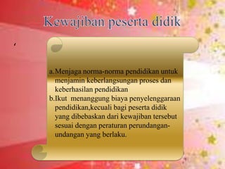 ‘
a.Menjaga norma-norma pendidikan untuk
menjamin keberlangsungan proses dan
keberhasilan pendidikan
b.Ikut menanggung biaya penyelenggaraan
pendidikan,kecuali bagi peserta didik
yang dibebaskan dari kewajiban tersebut
sesuai dengan peraturan perundangan-
undangan yang berlaku.
 