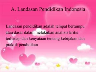 A. Landasan Pendidikan Indonesia
Landasan pendidikan adalah tempat bertumpu
atau dasar dalam melakukan analisis kritis
terhadap dan kenyataan tentang kebijakan dan
praktik pendidikan
 