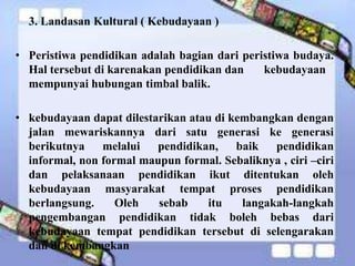 3. Landasan Kultural ( Kebudayaan )
• Peristiwa pendidikan adalah bagian dari peristiwa budaya.
Hal tersebut di karenakan pendidikan dan kebudayaan
mempunyai hubungan timbal balik.
• kebudayaan dapat dilestarikan atau di kembangkan dengan
jalan mewariskannya dari satu generasi ke generasi
berikutnya melalui pendidikan, baik pendidikan
informal, non formal maupun formal. Sebaliknya , ciri –ciri
dan pelaksanaan pendidikan ikut ditentukan oleh
kebudayaan masyarakat tempat proses pendidikan
berlangsung. Oleh sebab itu langakah-langkah
pengembangan pendidikan tidak boleh bebas dari
kebudayaan tempat pendidikan tersebut di selengarakan
dan di kembangkan
 