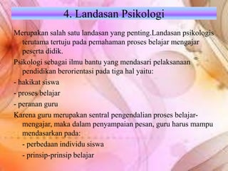 4. Landasan Psikologi
Merupakan salah satu landasan yang penting.Landasan psikologis
terutama tertuju pada pemahaman proses belajar mengajar
peserta didik.
Psikologi sebagai ilmu bantu yang mendasari pelaksanaan
pendidikan berorientasi pada tiga hal yaitu:
- hakikat siswa
- proses belajar
- peranan guru
Karena guru merupakan sentral pengendalian proses belajar-
mengajar, maka dalam penyampaian pesan, guru harus mampu
mendasarkan pada:
- perbedaan individu siswa
- prinsip-prinsip belajar
 
