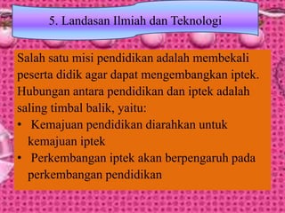 Salah satu misi pendidikan adalah membekali
peserta didik agar dapat mengembangkan iptek.
Hubungan antara pendidikan dan iptek adalah
saling timbal balik, yaitu:
• Kemajuan pendidikan diarahkan untuk
kemajuan iptek
• Perkembangan iptek akan berpengaruh pada
perkembangan pendidikan
5. Landasan Ilmiah dan Teknologi
 