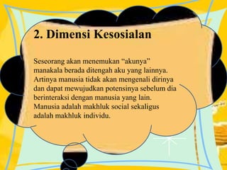 2. Dimensi Kesosialan
Seseorang akan menemukan “akunya”
manakala berada ditengah aku yang lainnya.
Artinya manusia tidak akan mengenali dirinya
dan dapat mewujudkan potensinya sebelum dia
berinteraksi dengan manusia yang lain.
Manusia adalah makhluk social sekaligus
adalah makhluk individu.
 