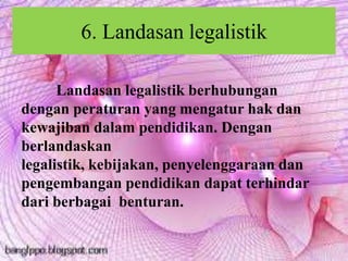 6. Landasan legalistik
Landasan legalistik berhubungan
dengan peraturan yang mengatur hak dan
kewajiban dalam pendidikan. Dengan
berlandaskan
legalistik, kebijakan, penyelenggaraan dan
pengembangan pendidikan dapat terhindar
dari berbagai benturan.
 
