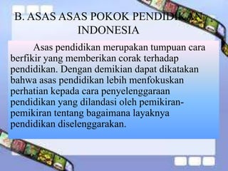 B. ASAS ASAS POKOK PENDIDIKAN
INDONESIA
Asas pendidikan merupakan tumpuan cara
berfikir yang memberikan corak terhadap
pendidikan. Dengan demikian dapat dikatakan
bahwa asas pendidikan lebih menfokuskan
perhatian kepada cara penyelenggaraan
pendidikan yang dilandasi oleh pemikiran-
pemikiran tentang bagaimana layaknya
pendidikan diselenggarakan.
 
