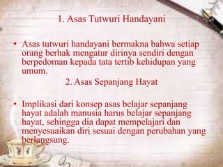 1. Asas Tutwuri Handayani
• Asas tutwuri handayani bermakna bahwa setiap
orang berhak mengatur dirinya sendiri dengan
berpedoman kepada tata tertib kehidupan yang
umum.
2. Asas Sepanjang Hayat
• Implikasi dari konsep asas belajar sepanjang
hayat adalah manusia harus belajar sepanjang
hayat, sehingga dia dapat mempelajari dan
menyesuaikan diri sesuai dengan perubahan yang
berlangsung.
 