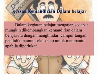 3. Asas Kemandirian Dalam belajar
Dalam kegiatan belajar mengajar, sedapat
mungkin dikembangkan kemandirian dalam
belajar itu dengan menghindari campur tangan
pendidik, namun selalu siap untuk membantu
apabila diperlukan.
 