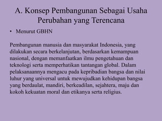 A. Konsep Pembangunan Sebagai Usaha
Perubahan yang Terencana
• Menurut GBHN
Pembangunan manusia dan masyarakat Indonesia, yang
dilakukan secara berkelanjutan, berdasarkan kemampuan
nasional, dengan memanfaatkan ilmu pengetahuan dan
teknologi serta memperhatikan tantangan global. Dalam
pelaksanaannya mengacu pada kepribadian bangsa dan nilai
luhur yang universal untuk mewujudkan kehidupan bangsa
yang berdaulat, mandiri, berkeadilan, sejahtera, maju dan
kokoh kekuatan moral dan etikanya serta religius.
 