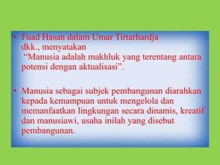• Fuad Hasan dalam Umar Tirtarhardja
dkk., menyatakan
“Manusia adalah makhluk yang terentang antara
potensi dengan aktualisasi”.
• Manusia sebagai subjek pembangunan diarahkan
kepada kemampuan untuk mengelola dan
memanfaatkan lingkungan secara dinamis, kreatif
dan manusiawi, usaha inilah yang disebut
pembangunan.
 