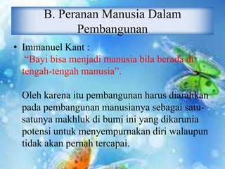 B. Peranan Manusia Dalam
Pembangunan
• Immanuel Kant :
“Bayi bisa menjadi manusia bila berada di
tengah-tengah manusia”.
Oleh karena itu pembangunan harus diarahkan
pada pembangunan manusianya sebagai satu-
satunya makhluk di bumi ini yang dikarunia
potensi untuk menyempurnakan diri walaupun
tidak akan pernah tercapai.
 