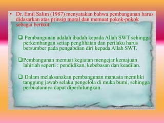 • Dr. Emil Salim (1987) menyatakan bahwa pembangunan harus
didasarkan atas prinsip moral dan memuat pokok-pokok
sebagai berikut:
 Pembangunan adalah ibadah kepada Allah SWT sehingga
perkembangan setiap penglihatan dan perilaku harus
bersumber pada pengabdian diri kepada Allah SWT.
Pembangunan memuat kegiatan mengejar kemajuan
lahiriah seperti : pendidikan, kebebasan dan keadilan.
 Dalam melaksanakan pembangunan manusia memiliki
tanggung jawab selaku pengelola di muka bumi, sehingga
perbuatannya dapat diperhitungkan.
 