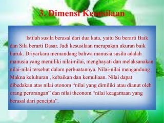 3. Dimensi Kesusilaan
Istilah susila berasal dari dua kata, yaitu Su berarti Baik
dan Sila berarti Dasar. Jadi kesusilaan merupakan ukuran baik
buruk. Driyarkara memandang bahwa manusia susila adalah
manusia yang memiliki nilai-nilai, menghayati dan melaksanakan
nilai-nilai tersebut dalam perbuatannya. Nilai-nilai mengandung
Makna keluhuran , kebaikan dan kemuliaan. Nilai dapat
dibedakan atas nilai otonom “nilai yang dimiliki atau dianut oleh
orang perorangan” dan nilai theonom “nilai keagamaan yang
berasal dari pencipta”.
 
