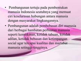• Pembangunan tertuju pada pembentukan
manusia Indonesia seutuhnya yang memuat
ciri keselarasan hubungan antara manusia
dengan masyarakat lingkungannya.
• Pembangunan adalah pembebasan diri manusia
dari berbagai hambatan perbuatan manusia
seperti kemiskinan, ketidak tahuan, ketidak
adilan, ketidak bebasan dan ketimpangan
social agar tercapai kualitas dan martabat
manusia setinggi-tingginya.
 