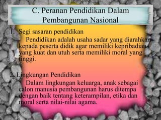 C. Peranan Pendidikan Dalam
Pembangunan Nasional
1. Segi sasaran pendidikan
Pendidikan adalah usaha sadar yang diarahkan
kepada peserta didik agar memiliki kepribadian
yang kuat dan utuh serta memiliki moral yang
tinggi.
2. Lingkungan Pendidikan
Dalam lingkungan keluarga, anak sebagai
calon manusia pembangunan harus ditempa
dengan baik tentang keterampilan, etika dan
moral serta nilai-nilai agama.
 