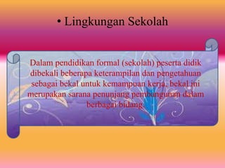 • Lingkungan Sekolah
Dalam pendidikan formal (sekolah) peserta didik
dibekali beberapa keterampilan dan pengetahuan
sebagai bekal untuk kemampuan kerja, bekal ini
merupakan sarana penunjang pembangunan dalam
berbagai bidang.
 