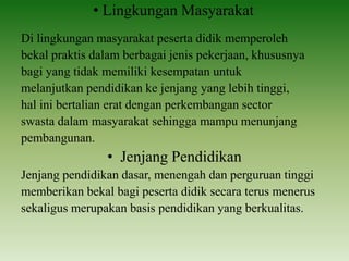 • Lingkungan Masyarakat
Di lingkungan masyarakat peserta didik memperoleh
bekal praktis dalam berbagai jenis pekerjaan, khususnya
bagi yang tidak memiliki kesempatan untuk
melanjutkan pendidikan ke jenjang yang lebih tinggi,
hal ini bertalian erat dengan perkembangan sector
swasta dalam masyarakat sehingga mampu menunjang
pembangunan.
• Jenjang Pendidikan
Jenjang pendidikan dasar, menengah dan perguruan tinggi
memberikan bekal bagi peserta didik secara terus menerus
sekaligus merupakan basis pendidikan yang berkualitas.
 