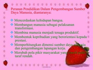 2. Peranan Pendidikan Dalam Pengembangan Sumber
Daya Manusia, diantaranya:
 Mencerdaskan kehidupan bangsa.
 Membangun manusia sebagai pelaksanan
transformasi.
 Membina manusia menjadi tenaga produktif.
 Membentuk kepribadian yang berorientasi kepada
prestasi.
 Memperhitungkan dimensi sumber daya manusia
dan pengembangan lapangan kerja.
 Merubah pola pikir masyarakat yang masih pada
taraf rendah.
 