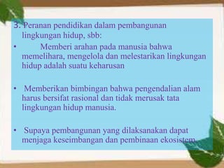 3. Peranan pendidikan dalam pembangunan
lingkungan hidup, sbb:
• Memberi arahan pada manusia bahwa
memelihara, mengelola dan melestarikan lingkungan
hidup adalah suatu keharusan
• Memberikan bimbingan bahwa pengendalian alam
harus bersifat rasional dan tidak merusak tata
lingkungan hidup manusia.
• Supaya pembangunan yang dilaksanakan dapat
menjaga keseimbangan dan pembinaan ekosistem.
 