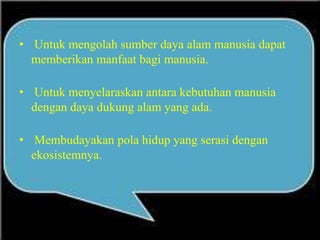 • Untuk mengolah sumber daya alam manusia dapat
memberikan manfaat bagi manusia.
• Untuk menyelaraskan antara kebutuhan manusia
dengan daya dukung alam yang ada.
• Membudayakan pola hidup yang serasi dengan
ekosistemnya.
 