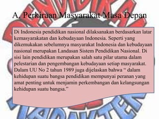 A. Perkiraan Masyarakat Masa Depan
Di Indonesia pendidikan nasional dilaksanakan berdasarkan latar
kemasyarakatan dan kebudayaan Indonesia. Seperti yang
dikemukakan sebelumnya masyarakat Indonesia dan kebudayaan
nasional merupakan Landasan Sistem Pendidikan Nasional. Di
sisi lain pendidikan merupakan salah satu pilar utama dalam
pelestarian dan pengembangan kebudayaan setiap masyarakat.
Dalam UU No 2 tahun 1989 juga dijelaskan bahwa “ dalam
kehidupan suatu bangsa pendidikan mempunyai peranan yang
amat penting untuk menjamin perkembangan dan kelangsungan
kehidupan suatu bangsa.”
 