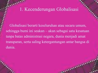 1. Kecenderungan Globalisasi
Globalisasi berarti keseluruhan atau secara umum,
sehingga bumi ini seakan – akan sebagai satu kesatuan
tanpa batas administrasi negara, dunia menjadi amat
transparan, serta saling ketergantungan antar bangsa di
dunia.
 