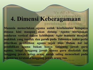 4. Dimensi Keberagamaan
Manusia memerlukan agama untuk keselamatan hidupnya
dimasa kini maupun akan datang. Agama merupakan
sandaran vertical dalam kehidupan. Agar manusia menjadi
makhluk yang tunduk dan patuh pada Tuhannya maka perlu
diberikan pendidikan agama sejak dini. Dalam hal ini
pendidikan agama bukan hanya tanggung jawab guru
agama, tetapi tanggung jawab semua guru disekolah dan
tanggung jawab setiap orang untuk saling menesehati pada
kebenaran terutama tanggung jawab orang tua.
 