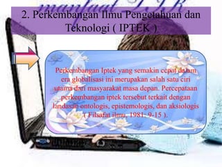 2. Perkembangan Ilmu Pengetahuan dan
Teknologi ( IPTEK )
Perkembangan Iptek yang semakin cepat dalam
era globalisasi ini merupakan salah satu ciri
utama dari masyarakat masa depan. Percepataan
perkembangan iptek tersebut terkait dengan
landasan ontologis, epistemologis, dan aksiologis
( Filsafat ilmu, 1981: 9-15 ).
 