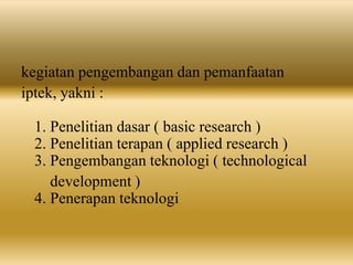 kegiatan pengembangan dan pemanfaatan
iptek, yakni :
1. Penelitian dasar ( basic research )
2. Penelitian terapan ( applied research )
3. Pengembangan teknologi ( technological
development )
4. Penerapan teknologi
 