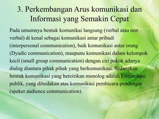 3. Perkembangan Arus komunikasi dan
Informasi yang Semakin Cepat
Pada umumnya bentuk komunikai langsung (verbal atau non
verbal) di kenal sebagai komunikasi antar pribadi
(interpersonal communication), baik komunikasi antar orang
(Dyadic communication), maupunu komunikasi dalam kelompok
kecil (small group communication) dengan ciri pokok adanya
dialog diantara pihak pihak yang berkomunikasi. Sedangkan
bentuk komunikasi yang bercirikan monolog adalah komunikasi
publik, yang dibedakan atas komunikasi pembicara-pendengar
(speker audience communication).
 