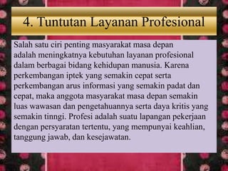 4. Tuntutan Layanan Profesional
Salah satu ciri penting masyarakat masa depan
adalah meningkatnya kebutuhan layanan profesional
dalam berbagai bidang kehidupan manusia. Karena
perkembangan iptek yang semakin cepat serta
perkembangan arus informasi yang semakin padat dan
cepat, maka anggota masyarakat masa depan semakin
luas wawasan dan pengetahuannya serta daya kritis yang
semakin tinngi. Profesi adalah suatu lapangan pekerjaan
dengan persyaratan tertentu, yang mempunyai keahlian,
tanggung jawab, dan kesejawatan.
 