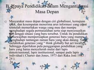 B. Upaya Pendidikan dalam Mengantisipasi
Masa Depan
Masyarakat masa depan dengan ciri globalisasi, kemajuan
iptek, dan kesempatan menerima arus informasi yang cepat
tetntulah memerlukan warga yang mau dan mampu
menghadapi segala permasalahan serta siap menyesuaikan
diri dengan situasi yang baru tersebut. Untuk itu pendidikan
berkewajiban mempersiapkan generasi baru yang mampu
menghadapi tantangan zaman baru yang akan datang. Yang
melahirkan generasi yang “ think globally but act locally”.
Sehingga diperlukan pula penggarapan pendidikan yang
baru yang harus menyeluruh mulai dari lapis
sistem/nasional, lapis institusional, sampai pada lapis
individual ( Charter dan Jones, 1973 dari Raka Joni 1983 :
24 ).
 