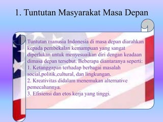 1. Tuntutan Masyarakat Masa Depan
Tuntutan manusia Indonesia di masa depan diarahkan
kepada pembekalan kemampuan yang sangat
diperlukan untuk menyesuaikan diri dengan keadaan
dimasa depan tersebut. Beberapa diantaranya seperti:
1. Ketanggapan terhadap berbagai masalah
social,politik,cultural, dan lingkungan.
2. Kreativitas didalam menemukan alternative
pemecahannya.
3. Efisiensi dan etos kerja yang tinggi.
 