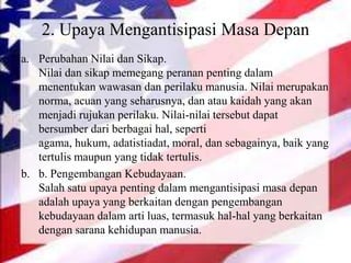 2. Upaya Mengantisipasi Masa Depan
a. Perubahan Nilai dan Sikap.
Nilai dan sikap memegang peranan penting dalam
menentukan wawasan dan perilaku manusia. Nilai merupakan
norma, acuan yang seharusnya, dan atau kaidah yang akan
menjadi rujukan perilaku. Nilai-nilai tersebut dapat
bersumber dari berbagai hal, seperti
agama, hukum, adatistiadat, moral, dan sebagainya, baik yang
tertulis maupun yang tidak tertulis.
b. b. Pengembangan Kebudayaan.
Salah satu upaya penting dalam mengantisipasi masa depan
adalah upaya yang berkaitan dengan pengembangan
kebudayaan dalam arti luas, termasuk hal-hal yang berkaitan
dengan sarana kehidupan manusia.
 