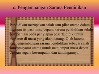 c. Pengembangan Sarana Pendidikan
Pendidikan merupakan salah satu pilar utama dalam
mengan tisipasi masa depan, karena pendidikan selalu
berorientasi pada penyiapan peserta didik untuk
berperan di masa yang akan datang. Oleh karena
itu, pengembangan sarana pendidikan sebagai salah
satu prasyarat utama untuk menjemput masa depan
dengan segala kesempatan dan tantangannya.
 
