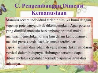 C. Pengembangan Dimensi
Kemanusiaan
Manusia secara individual terlahir dimuka bumi dengan
segenap potensinya untuk dikembangkan. Agar potensi
yang dimiliki manusia berkembang optimal maka
manusia memerlukan orang lain dalam kehidupannya
melalui proses sosialisasi. Manusia terdiri dari
aspek jasmani dan rohaniah yang memerlukan sandaran
vertical dalam hidupnya. Hubungan tersebut dapat
dibina melalui kepatuhan terhadap ajaran-ajaran dari
tuhannya.
 