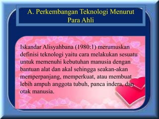 Iskandar Alisyahbana (1980:1) merumuskan
definisi teknologi yaitu cara melakukan sesuatu
untuk memenuhi kebutuhan manusia dengan
bantuan alat dan akal sehingga seakan-akan
memperpanjang, memperkuat, atau membuat
lebih ampuh anggota tubuh, panca indera, dan
otak manusia.
A. Perkembangan Teknologi Menurut
Para Ahli
 