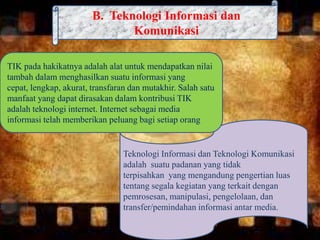B. Teknologi Informasi dan
Komunikasi
Teknologi Informasi dan Teknologi Komunikasi
adalah suatu padanan yang tidak
terpisahkan yang mengandung pengertian luas
tentang segala kegiatan yang terkait dengan
pemrosesan, manipulasi, pengelolaan, dan
transfer/pemindahan informasi antar media.
TIK pada hakikatnya adalah alat untuk mendapatkan nilai
tambah dalam menghasilkan suatu informasi yang
cepat, lengkap, akurat, transfaran dan mutakhir. Salah satu
manfaat yang dapat dirasakan dalam kontribusi TIK
adalah teknologi internet. Internet sebagai media
informasi telah memberikan peluang bagi setiap orang
 