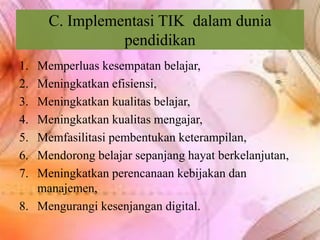 C. Implementasi TIK dalam dunia
pendidikan
1. Memperluas kesempatan belajar,
2. Meningkatkan efisiensi,
3. Meningkatkan kualitas belajar,
4. Meningkatkan kualitas mengajar,
5. Memfasilitasi pembentukan keterampilan,
6. Mendorong belajar sepanjang hayat berkelanjutan,
7. Meningkatkan perencanaan kebijakan dan
manajemen,
8. Mengurangi kesenjangan digital.
 